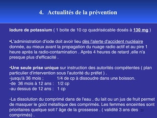 4.   Actualités de la prévention Iodure de potassium  ( 1 boite de 10 cp quadrisécable dosés à  130 mg  ) L'administration d'iode doit avoir lieu  dès l'alerte d'accident nucléaire  donnée, au mieux avant la propagation du nuage radio actif et au pire 1 heure après la radio-contamination . Après 4 heures de retard ,elle n'a presque plus d'efficacité .  Une seule prise unique  sur instruction des autorités compétentes ( plan particulier d'intervention sous l'autorité du préfet ) .  jusqu'à 36 mois ;  1/4 de cp à dissoudre dans une boisson.  de  36 mois à 12 ans :  1/2 cp  -au dessus de 12 ans :  1 cp  La dissolution du comprimé dans de l'eau , du lait ou un jus de fruit permet de masquer le goût métallique des comprimés. Les femmes enceintes sont prioritaires quelque soit l' âge de la grossesse . ( validité 3 ans des comprimés) . 