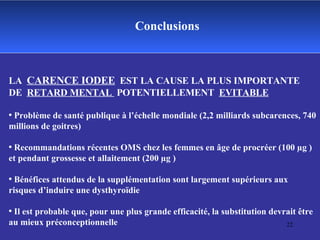 Conclusions LA  CARENCE IODEE   EST LA CAUSE LA PLUS IMPORTANTE  DE  RETARD MENTAL  POTENTIELLEMENT  EVITABLE Problème de santé publique à l’échelle mondiale (2,2 milliards subcarences, 740 millions de goitres) Recommandations récentes OMS chez les femmes en âge de procréer (100 µg ) et pendant grossesse et allaitement (200 µg ) Bénéfices attendus de la supplémentation sont largement supérieurs aux risques d’induire une dysthyroïdie Il est probable que, pour une plus grande efficacité, la substitution devrait être au mieux préconceptionnelle 