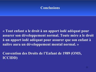 Conclusions « Tout enfant a le droit à un apport iodé adéquat pour assurer son développement normal. Toute mère a le droit à un apport iodé adéquat pour assurer que son enfant à naître aura un développement mental normal. »  Convention des Droits de l’Enfant de 1989 (OMS, ICCIDD) 