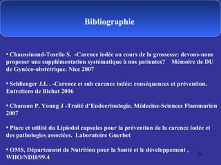 Bibliographie  Chaussinand-Tosello S.  -Carence iodée au cours de la grossesse: devons-nous proposer une supplémentation systématique à nos patientes?  Mémoire de DU de Gynéco-obstétrique. Nice 2007 Schlienger J.L . -Carence et sub carence iodée: conséquences et prévention. Entretiens de Bichat 2006 Chanson P. Young J -Traité d’Endocrinologie. Médecine-Sciences Flammarion 2007 Place et utilité du Lipiodol capsules pour la prévention de la carence iodée et des pathologies associées.  Laboratoire Guerbet  OMS, Département de Nutrition pour la Santé et le développement , WHO/NDH/99.4 