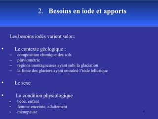 2.  Besoins en iode et apports Les besoins iodés varient selon: Le contexte géologique : composition chimique des sols pluviométrie régions montagneuses ayant subi la glaciation la fonte des glaciers ayant entraîné l’iode tellurique Le sexe La condition physiologique  bébé, enfant femme enceinte, allaitement ménopause 