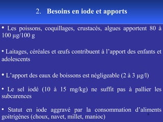 Les poissons, coquillages, crustacés, algues apportent 80 à 100 µg/100 g Laitages, céréales et œufs contribuent à l’apport des enfants et adolescents L’apport des eaux de boissons est négligeable (2 à 3 µg/l) Le sel iodé (10 à 15 mg/kg) ne suffit pas à pallier les subcarences Statut en iode aggravé par la consommation d’aliments goitrigènes (choux, navet, millet, manioc) 2.  Besoins en iode et apports 