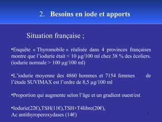 Situation française ;  Enquête « Thyromobile » réalisée dans 4 provinces françaises montre que l’iodurie était < 10 µg/100 ml chez 38 % des écoliers. (iodurie normale > 100 µg/100 ml) L’iodurie moyenne des 4860 hommes et 7154 femmes  de l’étude SUVIMAX est l’ordre de 8,5 µg/100 ml  Proportion qui augmente selon l’âge et un gradient ouest/est Iodurie(22€),TSH(11€),TSH+T4libre(20€), Ac antithyroperoxydases (14€) 2.  Besoins en iode et apports 