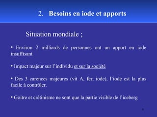 Situation mondiale ;  Environ 2 milliards de personnes ont un apport en iode insuffisant Impact majeur sur l’individu  et sur la société Des 3 carences majeures (vit A, fer, iode), l’iode est la plus facile à contrôler. Goitre et crétinisme ne sont que la partie visible de l’iceberg 2.  Besoins en iode et apports 