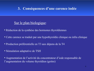 Sur le plan biologique : Réduction de la synthèse des hormones thyroïdiennes Cette carence se traduit par une hypothyroïdie clinique ou infra clinique Production préférentielle en T3 aux dépens de la T4 Stimulation adaptative de TSH Augmentation de l’activité du concentrateur d’iode responsable de l’augmentation du volume thyroïdien (goitre) 3.   Conséquences d’une carence iodée 
