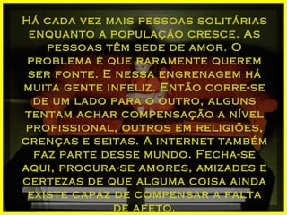 Há cada vez mais pessoas solitárias enquanto a população cresce. As pessoas têm sede de amor. O problema é que raramente querem ser fonte. E nessa engrenagem há muita gente infeliz. Então corre-se de um lado para o outro, alguns tentam achar compensação a nível profissional, outros em religiões, crenças e seitas. A internet também faz parte desse mundo. Fecha-se aqui, procura-se amores, amizades e certezas de que alguma coisa ainda existe capaz de compensar a falta de afeto. 