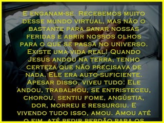 E enganam-se. Recebemos muito desse mundo virtual, mas não o bastante para sanar nossas feridas e abrir nossos olhos para o que se passa no universo. Existe uma vida real! Quando Jesus andou na terra, tenho certeza que não precisava de nada. Ele era auto-suficiente. Apesar disso, viveu tudo: Ele andou, trabalhou, se entristeceu, chorou, sentiu fome, angústia, dor, morreu e ressurgiu. E vivendo tudo isso, amou. Amou até o fim, até pedir perdão para os que o crucificaram. 