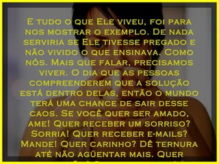 E tudo o que Ele viveu, foi para nos mostrar o exemplo. De nada serviria se Ele tivesse pregado e não vivido o que ensinava. Como nós. Mais que falar, precisamos viver. O dia que as pessoas compreenderem que a solução está dentro delas, então o mundo terá uma chance de sair desse caos. Se você quer ser amado, ame! Quer receber um sorriso? Sorria! Quer receber e-mails? Mande! Quer carinho? Dê ternura até não agüentar mais. Quer atenção? Seja atencioso! 