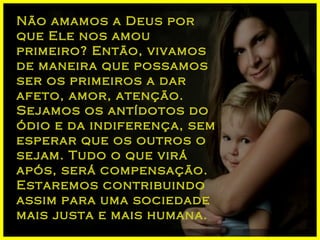 Não amamos a Deus por que Ele nos amou primeiro? Então, vivamos de maneira que possamos ser os primeiros a dar afeto, amor, atenção. Sejamos os antídotos do ódio e da indiferença, sem esperar que os outros o sejam. Tudo o que virá após, será compensação. Estaremos contribuindo assim para uma sociedade mais justa e mais humana. 