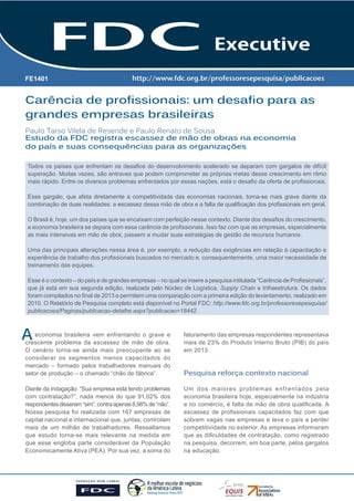 Carência de profissionais: um desafio para as grandes empresas brasileiras 1 
Carência de profissionais: um desafio para as 
grandes empresas brasileiras 
Paulo Tarso Vilela de Resende e Paulo Renato de Sousa 
A 
FE1401 
Estudo da FDC registra escassez de mão de obras na economia 
do país e suas consequências para as organizações 
Todos os países que enfrentam os desafios do desenvolvimento acelerado se deparam com gargalos de difícil 
superação. Muitas vezes, são entraves que podem comprometer as próprias metas desse crescimento em ritmo 
mais rápido. Entre os diversos problemas enfrentados por essas nações, está o desafio da oferta de profissionais. 
Esse gargalo, que afeta diretamente a competitividade das economias nacionais, torna-se mais grave diante da 
combinação de duas realidades: a escassez dessa mão de obra e a falta de qualificação dos profissionais em geral. 
O Brasil é, hoje, um dos países que se encaixam com perfeição nesse contexto. Diante dos desafios do crescimento, 
a economia brasileira se depara com essa carência de profissionais. Isso faz com que as empresas, especialmente 
as mais intensivas em mão de obra, passem a mudar suas estratégias de gestão de recursos humanos. 
Uma das principais alterações nessa área é, por exemplo, a redução das exigências em relação à capacitação e 
experiência de trabalho dos profissionais buscados no mercado e, consequentemente, uma maior necessidade de 
treinamento das equipes. 
Esse é o contexto – do país e de grandes empresas – no qual se insere a pesquisa intitulada “Carência de Profissionais”, 
que já está em sua segunda edição, realizada pelo Núcleo de Logística, Supply Chain e Infraestrutura. Os dados 
foram compilados no final de 2013 e permitem uma comparação com a primeira edição do levantamento, realizado em 
2010. O Relatório de Pesquisa completo está disponível no Portal FDC: http://www.fdc.org.br/professoresepesquisa/ 
publicacoes/Paginas/publicacao-detalhe.aspx?publicacao=18442. 
economia brasileira vem enfrentando o grave e 
crescente problema da escassez de mão de obra. 
O cenário torna-se ainda mais preocupante ao se 
considerar os segmentos menos capacitados do 
mercado – formado pelos trabalhadores manuais do 
setor de produção – o chamado “chão de fábrica”. 
Diante da indagação: “Sua empresa está tendo problemas 
com contratação?”, nada menos do que 91,02% dos 
respondentes disseram “sim”, contra apenas 8,98% de “não”. 
Nossa pesquisa foi realizada com 167 empresas de 
capital nacional e internacional que, juntas, controlam 
mais de um milhão de trabalhadores. Ressaltamos 
que estudo torna-se mais relevante na medida em 
que esse engloba parte considerável da População 
Economicamente Ativa (PEA). Por sua vez, a soma do 
faturamento das empresas respondentes representava 
mais de 23% do Produto Interno Bruto (PIB) do país 
em 2013. 
Pesquisa reforça contexto nacional 
Um dos maiores problemas enfrentados pela 
economia brasileira hoje, especialmente na indústria 
e no comércio, é falta de mão de obra qualificada. A 
escassez de profissionais capacitados faz com que 
sobrem vagas nas empresas e leva o país a perder 
competitividade no exterior. As empresas informaram 
que as dificuldades de contratação, como registrado 
na pesquisa, decorrem, em boa parte, pelos gargalos 
na educação. 
 