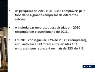•

As pesquisas de 2010 e 2013 são compráveis pelo
foco dado a grandes empresas de diferentes
setores.

•

A maioria das empresas pesquisadas em 2010
responderam o questionário de 2013.

•

Em 2010 conseguiu-se 22% do PIB (130 empresas),
enquanto em 2013 foram entrevistadas 167
empresas, que representam mais de 23% do PIB.

 