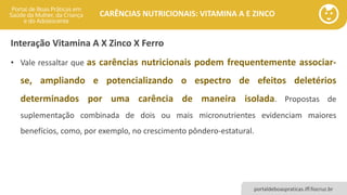 portaldeboaspraticas.iff.fiocruz.br
CARÊNCIAS NUTRICIONAIS: VITAMINA A E ZINCO
• Vale ressaltar que as carências nutricionais podem frequentemente associar-
se, ampliando e potencializando o espectro de efeitos deletérios
determinados por uma carência de maneira isolada. Propostas de
suplementação combinada de dois ou mais micronutrientes evidenciam maiores
benefícios, como, por exemplo, no crescimento pôndero-estatural.
Interação Vitamina A X Zinco X Ferro
 