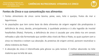 portaldeboaspraticas.iff.fiocruz.br
CARÊNCIAS NUTRICIONAIS: VITAMINA A E ZINCO
Fontes de Zinco e sua concentração nos alimentos
• Fontes alimentares de zinco: carne bovina, peixe, aves, leite e queijos, frutos do mar e
leguminosas.
• As populações que tem como base da dieta alimentos de origem vegetal são predispostas à
deficiência de zinco, devido, principalmente, à qualidade proteica e à alta ingestão de inositol
hexafosfato (fitato). Portanto, a deficiência de zinco é causada por uma dieta rica em cereais
refinados e pão não fermentado que contêm altos níveis de fibra e fitato, os quais quelam com o
zinco no intestino e evitam sua absorção. As proteínas de origem animal, parecem neutralizar o
efeito inibitório do fitato.
• A absorção do zinco é intensificada pela glicose ou pela lactose. É melhor absorvido no leite
materno que no leite de vaca.
 
