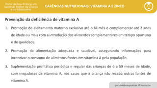 portaldeboaspraticas.iff.fiocruz.br
CARÊNCIAS NUTRICIONAIS: VITAMINA A E ZINCO
1. Promoção do aleitamento materno exclusivo até o 6º mês e complementar até 2 anos
de idade ou mais com a introdução dos alimentos complementares em tempo oportuno
e de qualidade.
2. Promoção da alimentação adequada e saudável, assegurando informações para
incentivar o consumo de alimentos fontes em vitamina A pela população.
3. Suplementação profilática periódica e regular das crianças de 6 a 59 meses de idade,
com megadoses de vitamina A, nos casos que a criança não receba outras fontes de
vitamina A.
Prevenção da deficiência de vitamina A
 