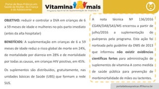 portaldeboaspraticas.iff.fiocruz.br
CARÊNCIAS NUTRICIONAIS: VITAMINA A E ZINCO
OBJETIVO: reduzir e controlar a DVA em crianças de 6
a 59 meses de idade e mulheres no pós-parto imediato
(antes da alta hospitalar)
BENEFÍCIOS: A suplementação em crianças de 6 a 59
meses de idade reduz o risco global de morte em 24%,
de mortalidade por diarreia em 28% e de mortalidade
por todas as causas, em crianças HIV positivo, em 45%.
Os suplementos são distribuídos, gratuitamente, nas
unidades básicas de Saúde (UBS) que formam a rede
SUS.
A nota técnica Nº 136/2016
CGAN/DAB/SAS/MS encerrou a partir de
julho/2016 a suplementação de
puérperas pelo programa. Esta ação foi
norteada pelo guideline da OMS de 2013
que informou não existir evidências
científicas fortes para administração de
suplementos de vitamina A como medida
de saúde pública para prevenção de
morbimortalidade de mães ou lactentes.
 