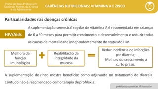 portaldeboaspraticas.iff.fiocruz.br
CARÊNCIAS NUTRICIONAIS: VITAMINA A E ZINCO
Melhora da
função
imunológica
Reabilitação da
integridade da
mucosa
A suplementação semestral regular de vitamina A é recomendada em crianças
de 6 a 59 meses para permitir crescimento e desenvolvimento e reduzir todas
as causas de mortalidade independentemente do status do HIV.
Reduz incidência de infecções
por diarreia;
Melhora do crescimento a
curto prazo.
A suplementação de zinco mostra benefícios como adjuvante no tratamento de diarreia.
Contudo não é recomendado como terapia de profilaxia.
Particularidades nas doenças crônicas
HIV/Aids
 