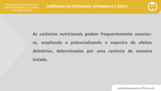 portaldeboaspraticas.iff.fiocruz.br
CARÊNCIAS NUTRICIONAIS: VITAMINA A E ZINCO
As carências nutricionais podem frequentemente associar-
se, ampliando e potencializando o espectro de efeitos
deletérios, determinados por uma carência de maneira
isolada.
 