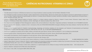 portaldeboaspraticas.iff.fiocruz.br
CARÊNCIAS NUTRICIONAIS: VITAMINA A E ZINCO
Referências
• Lima DB, Damiani LP, Fujimori E. Deficiência de vitamina A em crianças brasileiras e varáveis associadas. Rev Paul Pediatr. 2018;36(2):176-185.
• Brasil. Ministério da Saúde. Secretaria de Atenção à Saúde. Departamento de Atenção Básica. Manual de condutas gerais do programa nacional de suplementação de vitamina A.
Vitamina A Mais: Programa Nacional de Suplementação de Vitamina A: Condutas Gerais/ Ministério da Saúde, Secretaria de Atenção à Saúde, Departamento de Atenção Básica. –
Brasília: Ministério da Saúde, 2013. 35p.
• Institute of Medicine (IOM). National Academy of Sciences. Vitamin A. In: Dietary reference intakes for Vitamin A, Vitamin K, Arsenic, Boron, Chromium, Copper, Iodine, Iron,
Manganes, Molybdenum, Nickel, Silicon, Vanadium, and Zinc. Washington, DC: National Academy Press; 2001: 65-126
• Short Bowel Syndrome: Highlights of Patient Management, Quality of Life, and SurvivalDarlene G. Kelly, Kelly A. Tappenden and Marion F. WinklerDOI: 10.1177/0148607113512678
• Benoist B, Darnton-Hill I, Davidson L, Fontaine O, Hotz C. Conclusions of the Joint WHO/UNICEF/IAEA/IZiNCG Interagency Meeting on Zinc Status Indicators. Food Nutr Bull. 2007; 28
(3 Supl): 480-4.
• Romano C et al. European Society for Paediatric Gastroenterology, Hepatology and Nutrition Guidelines for the Evaluation and Treatment of Gastrointestinal and Nutritional
Complications in Children With Neurological Impairment. JPGN 2017;65: 242–264. doi: 10.1097/MPG.0000000000001646
• Turck D et al. Guidelines on nutrition care for infants, children, and adults with cystic fibrosis. Clin Nutr. 2016 Jun;35(3):557-77. doi: 10.1016/j.clnu.2016.03.004
• Essential Nutrition Actions: improving maternal, newborn, infant and young child health and nutrition. Geneva, World Health Organization, 2013
• WHO/UNICEF Joint Statement: clinical management of acute diarrhoea. Geneva, World Health Organization, 2004
• WHO: Suplementação de vitamina A em bebês e crianças de 6-59 meses de vida. Genebra, 2013
• Wiseman EM, Reifen R,Dadon SB . The vicious cycle of vitamin A deficiency: A review, Critical Reviews in Food Science and Nutrition, DOI: 10.1080/10408398.2016.1160362
• Imdad A, Mayo-Wilson E, Herzer K, Bhutta ZA. Vitamin A supplementation for preventing morbidity and mortality in children from six months to five years of age. Cochrane Database
of Systematic Reviews 2017, Issue 3. Art. No.: CD008524. DOI: 10.1002/14651858.CD008524.pub3.
• Pedraza DF, Sales MC. Estudos realizados no Brasil sobre a deficiência e a suplementação de zinco: ênfase em crianças. Rev Bras Saude Mater infant. 2017;17(2):233-249.
• Dupret A. Relatório: Avaliação final do PNDS 2012-2016.29/05/2017.
• Pee S, Dary O. J Nutr. 2002; 132 (Suppl 9):2895S-2901S OMS, 2002
 