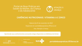 ATENÇÃO À
CRIANÇA
portaldeboaspraticas.iff.fiocruz.br
Material de 01 de novembro de 2019
Disponível em: portaldeboaspraticas.iff.fiocruz.br
Eixo: Atenção à Criança
Aprofunde seus conhecimentos acessando artigos disponíveis na biblioteca do Portal.
CARÊNCIAS NUTRICIONAIS: VITAMINA A E ZINCO
 