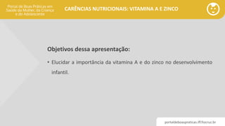 portaldeboaspraticas.iff.fiocruz.br
CARÊNCIAS NUTRICIONAIS: VITAMINA A E ZINCO
Objetivos dessa apresentação:
• Elucidar a importância da vitamina A e do zinco no desenvolvimento
infantil.
 