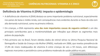 portaldeboaspraticas.iff.fiocruz.br
CARÊNCIAS NUTRICIONAIS: VITAMINA A E ZINCO
Deficiência de Vitamina A (DVA): impacto e epidemiologia
• A deficiência de vitamina A (DVA) destaca-se como importante problema nutricional, especialmente
nos países de baixa e média renda, com consequências mais evidentes durante as fases da vida com
alta demanda nutricional, como na primeira infância.
• Em crianças, a DVA representa uma das mais importantes causas de cegueira evitável e um dos
principais contribuintes para a morbimortalidade por infecções que afetam os segmentos mais
pobres da população.
• Pela primeira vez no Brasil, foram obtidos dados de retinol sérico na última Pesquisa Nacional de
Demografia e Saúde da Criança e da Mulher (PNDS), realizada em 2006, que revelou prevalência de
17,4% de níveis inadequados de vitamina A entre crianças de seis a 59 meses, com diferenças
regionais marcantes e persistência como problema moderado de saúde pública no país.
 