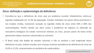 portaldeboaspraticas.iff.fiocruz.br
CARÊNCIAS NUTRICIONAIS: VITAMINA A E ZINCO
Zinco: definição e epidemiologia da deficiência
• Considera-se que a deficiência de zinco seja um problema mundial. Globalmente, estima-se
ingestão inadequada em 17,3% da população. Estudos realizados em países latino-americanos e
nos Estados Unidos, mostraram variação na ingestão média de zinco entre 50% e 80% das
recomendações. Porém, devido aos altos custos e problemas de logística na obtenção de
marcadores biológicos do estado nutricional relativos ao zinco, poucos países de baixa renda
apresentam dados nacionais relacionados ao nutriente.
• O Brasil ainda não dispõe de estudos nacionais e não se conhece a real magnitude dessa
deficiência no país, embora estudos com crianças mostrem prevalência de deficiência de zinco de
16,2% e 11,2%, caracterizando um problema de saúde pública.
 