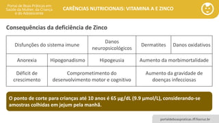 portaldeboaspraticas.iff.fiocruz.br
CARÊNCIAS NUTRICIONAIS: VITAMINA A E ZINCO
Consequências da deficiência de Zinco
Disfunções do sistema imune
Danos
neuropsicológicos
Dermatites Danos oxidativos
Anorexia Hipogonadismo Hipogeusia Aumento da morbimortalidade
Déficit de
crescimento
Comprometimento do
desenvolvimento motor e cognitivo
Aumento da gravidade de
doenças infecciosas
O ponto de corte para crianças até 10 anos é 65 µg/dL (9.9 µmol/L), considerando-se
amostras colhidas em jejum pela manhã.
 