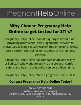 Why Choose Pregnancy Help
Online to get tested for STI's?
Pregnancy Help Online is an Albuquerque based clinic,
providing professional non-judgemental services to
individuals seeking sexually transmitted infections testing,
post-abortion counseling, ultrasounds, and pregnancy
services.
Pregnancy Help Online has compassionate and highly-
skilled staff who work tirelessly to ensure your comfort,
safety, and health during what can be a difficult time.
Contact Pregnancy Help Online Today!
Phone: 505.880.0882
Website: www.carenetabq.org
Address: 9809 Candelaria Rd NE # 1A, Albuquerque, NM
87112
Pregnancy Help Online offers a judgment-free STI test 
 