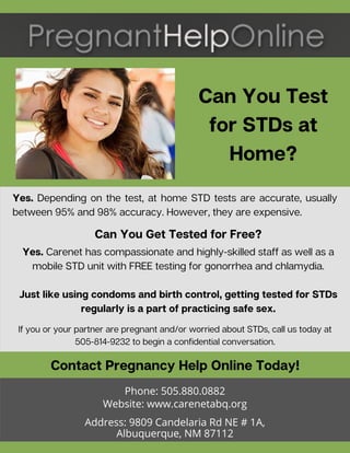 Can You Test
for STDs at
Home?
If you or your partner are pregnant and/or worried about STDs, call us today at
505-814-9232 to begin a confidential conversation.
Yes. Carenet has compassionate and highly-skilled staff as well as a
mobile STD unit with FREE testing for gonorrhea and chlamydia.
Just like using condoms and birth control, getting tested for STDs
regularly is a part of practicing safe sex.
Contact Pregnancy Help Online Today!
Phone: 505.880.0882
Website: www.carenetabq.org
Address: 9809 Candelaria Rd NE # 1A,
Albuquerque, NM 87112
Yes. Depending on the test, at home STD tests are accurate, usually
between 95% and 98% accuracy. However, they are expensive.
Can You Get Tested for Free?
 