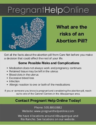 What are the
risks of an
Abortion Pill?
If you or someone you know is pregnant and considering the abortion pill, reach
out to one of the Carenet Centers in the Albuquerque area.
Contact Pregnant Help Online Today!
Phone: 505.880.0882
Website: www.pregnanthelponline.com
We have 4 locations around Albuquerque and
Rio Rancho. See locations on our website.
Get all the facts about the abortion pill from Care Net before you make
a decision that could affect the rest of your life.
Some Possible Risks and Complications
Medication does not always work and pregnancy continues
Retained tissue may be left in the uterus
Blood clots in the uterus
Excessive blood loss
Infection
Allergic reaction to one or both of the medications
 
