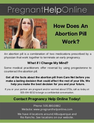 How Does An
Abortion Pill
Work?
If you or your partner are pregnant and/or worried about STDs, call us today at
505-814-9232 to begin a confidential conversation.
Get all the facts about the abortion pill from Care Net before you
make a lasting decision that could affect the rest of your life. We
help you make the best decision for you and your future.
Contact Pregnancy Help Online Today!
Phone: 505.880.0882
Website: www.pregnanthelponline.com
We have 4 locations around Albuquerque and
Rio Rancho. See locations on our website.
An abortion pill is a combination of two medications prescribed by a
physician that work together to terminate an early pregnancy.
What if I Change My Mind?
Some medical practitioners offer reversal by using progesterone to
counteract the abortion pill.
 