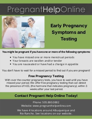 Early Pregnancy
Symptoms and
Testing
Contact Pregnant Help Online Today!
Phone: 505.880.0882
Website: www.pregnanthelponline.com
We have 4 locations around Albuquerque and
Rio Rancho. See locations on our website.
You don't have to wait for a missed period to find out if you are pregnant!
Free Pregnancy Testing
With over the counter pregnancy tests, you have to wait until you have
missed your period. We offer free pregnancy testing that can detect
the presence of hCG, (the hormone that indicates pregnancy), within 3
weeks after your last period.
You might be pregnant if you have one or more of the following symptoms:
You have missed one or more menstrual periods
Your breasts are swollen and/or tender
You are nauseated or have had a change in appetite
 