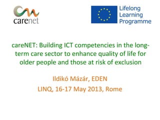 careNET: Building ICT competencies in the longterm care sector to enhance quality of life for
older people and those at risk of exclusion
Ildikó Mázár, EDEN
LINQ, 16-17 May 2013, Rome

 