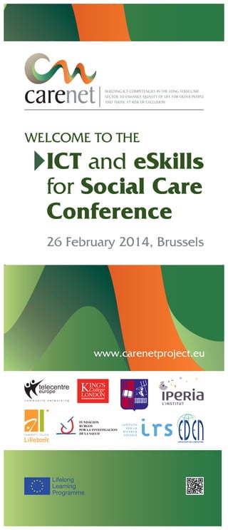 BUILDING ICT COMPETENCIES IN THE LONG-TERM CARE
SECTOR TO ENHANCE QUALITY OF LIFE FOR OLDER PEOPLE
AND THOSE AT RISK OF EXCLUSION

WELCOME TO THE

ICT and eSkills
for Social Care
Conference
26 February 2014, Brussels

www.carenetproject.eu

Lifelong
Learning
Programme

 