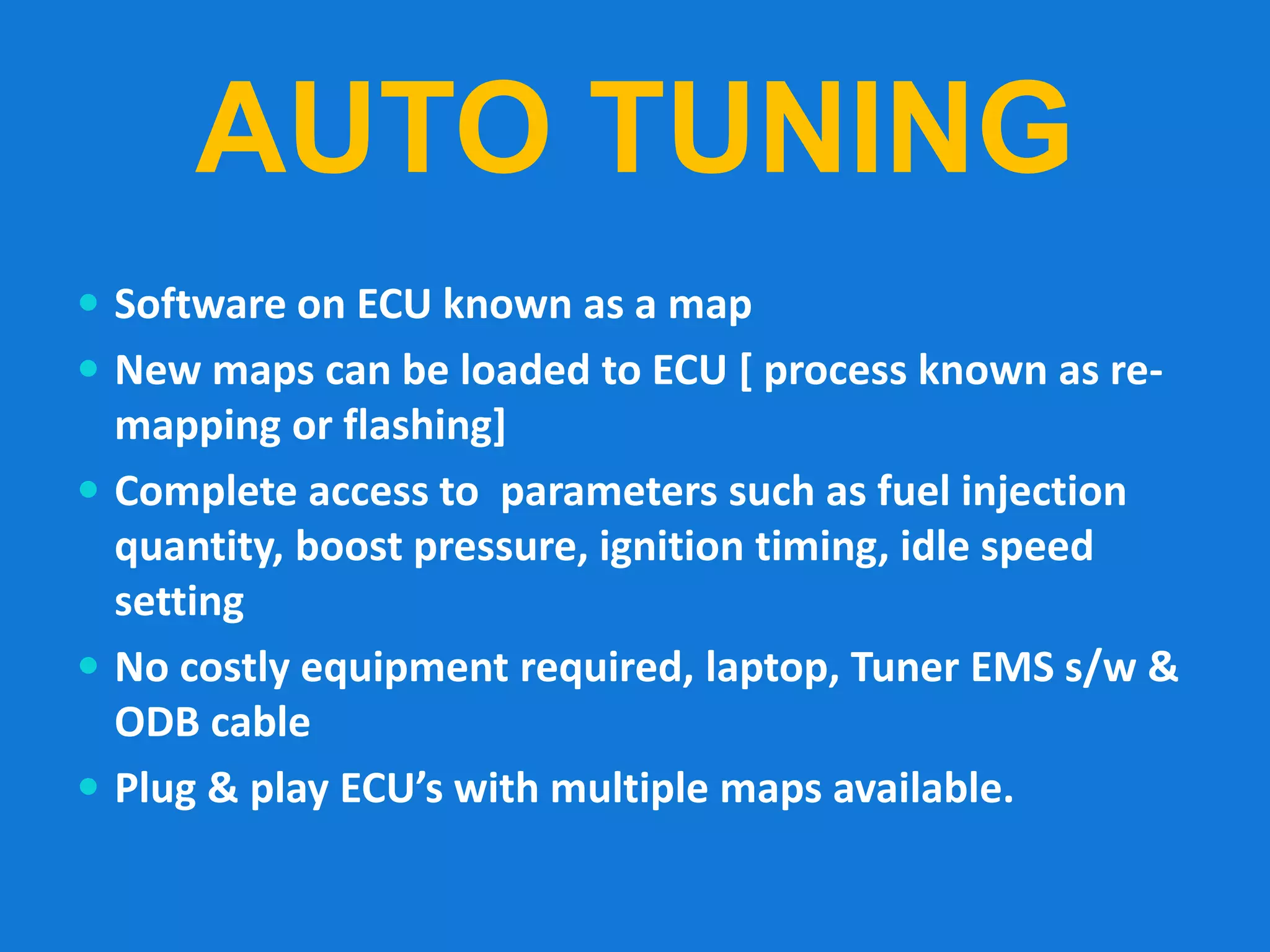 AUTO TUNING
 Software on ECU known as a map
 New maps can be loaded to ECU [ process known as re-
mapping or flashing]
 Complete access to parameters such as fuel injection
quantity, boost pressure, ignition timing, idle speed
setting
 No costly equipment required, laptop, Tuner EMS s/w &
ODB cable
 Plug & play ECU’s with multiple maps available.
 