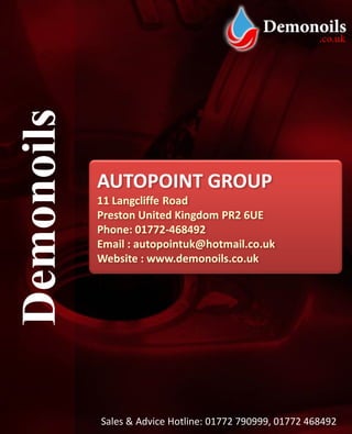 Demonoils

            AUTOPOINT GROUP
            11 Langcliffe Road
            Preston United Kingdom PR2 6UE
            Phone: 01772-468492
            Email : autopointuk@hotmail.co.uk
            Website : www.demonoils.co.uk




            Sales & Advice Hotline: 01772 790999, 01772 468492
 