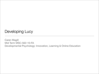 Developing Lucy
Caren Magill
Mid Term MSC-562-10-FA
Developmental Psychology: Innovation, Learning & Online Education
 