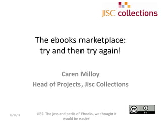 The ebooks marketplace:
try and then try again!
Caren Milloy
Head of Projects, Jisc Collections

26/11/13

JIBS: The joys and perils of Ebooks, we thought it
would be easier!

 