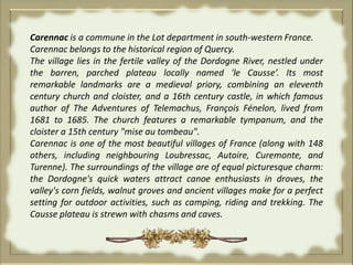 Carennac is a commune in the Lot department in south-western France.Carennac belongs to the historical region of Quercy.The village lies in the fertile valley of the Dordogne River, nestled under the barren, parched plateau locally named 'le Causse’. Its most remarkable landmarks are a medieval priory, combining an eleventh century church and cloister, and a 16th century castle, in which famous author of The Adventures of Telemachus, François Fénelon, lived from 1681 to 1685. The church features a remarkable tympanum, and the cloister a 15th century "mise au tombeau". Carennac is one of the most beautiful villages of France (along with 148 others, including neighbouring Loubressac, Autoire, Curemonte, and Turenne). The surroundings of the village are of equal picturesque charm: the Dordogne's quick waters attract canoe enthusiasts in droves, the valley's corn fields, walnut groves and ancient villages make for a perfect setting for outdoor activities, such as camping, riding and trekking. The Causse plateau is strewn with chasms and caves. 