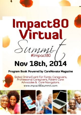 Impact80
Virtual
Summit#Impact80
Nov 18th, 2014
Program Book Powered by CareNovate Magazine
Global Online Event For Family Caregivers,
Professional Caregivers, Patient Care
Advocates & Care Navigators.
www.impact80summit.com
 