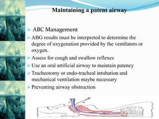 Maintaining a patent airway
 ABC Management
 ABG results must be interpreted to determine the
degree of oxygenation provided by the ventilators or
oxygen.
 Assess for cough and swallow reflexes
 Use an oral artificial airway to maintain patency
 Tracheotomy or endo-tracheal intubation and
mechanical ventilation maybe necessary
 Preventing airway obstruction
 