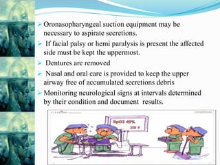  Oronasopharyngeal suction equipment may be
necessary to aspirate secretions.
 If facial palsy or hemi paralysis is present the affected
side must be kept the uppermost.
 Dentures are removed
 Nasal and oral care is provided to keep the upper
airway free of accumulated secretions debris
 Monitoring neurological signs at intervals determined
by their condition and document results.
 