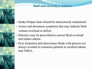 fluid and electrolyte balance
 Intake-Output chart should be meticulously maintained.
 Assess and document symptoms that may indicate fluid
volume overload or deficit.
 Diuretics may be prescribed to correct fluid overload
and reduce edema.
 Over hydration and intravenous fluids with glucose are
always avoided in comatose patients as cerebral edema
may follow.
 