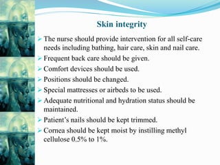 Skin integrity
 The nurse should provide intervention for all self-care
needs including bathing, hair care, skin and nail care.
 Frequent back care should be given.
 Comfort devices should be used.
 Positions should be changed.
 Special mattresses or airbeds to be used.
 Adequate nutritional and hydration status should be
maintained.
 Patient’s nails should be kept trimmed.
 Cornea should be kept moist by instilling methyl
cellulose 0.5% to 1%.
 