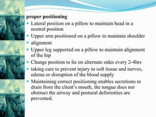 proper positioning
 Lateral position on a pillow to maintain head in a
neutral position
 Upper arm positioned on a pillow to maintain shoulder
 alignment
 Upper leg supported on a pillow to maintain alignment
of the hip
 Change position to lie on alternate sides every 2-4hrs
 taking care to prevent injury to soft tissue and nerves,
edema or disruption of the blood supply
 Maintaining correct positioning enables secretions to
drain from the client’s mouth, the tongue does not
obstruct the airway and postural deformities are
prevented.
 