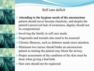 Self care deficit
 Attending to the hygiene needs of the unconscious
patient should never become ritualistic, and despite the
patient's perceived lack of awareness, dignity should not
be compromised.
 Involving the family in self care needs.
 Fingernails and toenails also need to be assessed
 Chronic illnesses, such as diabetes needs more attention
 Minimum two nurses should bathe an unconscious
patient as turning the patient may block the airway.
 Proper assessment of the condition of the skin must be
done when giving a bed bath.
 Hair care should not be neglected
 
