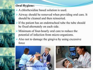 Oral Hygiene:
 A chlorhexidine based solution is used.
 Airway should be removed when providing oral care. It
should be cleaned and then reinserted.
 If the patient has an endotracheal tube the tube should
be fixed alternately on each side.
 Minimum of four-hourly oral care to reduce the
potential of infection from micro-organisms.
 Also not to damage the gingiva by using excessive
force
 
