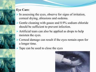 Eye Care:
 In assessing the eyes, observe for signs of irritation,
corneal drying, abrasions and oedema.
 Gentle cleaning with gauze and 0.9% sodium chloride
should be sufficient to prevent infection.
 Artificial tears can also be applied as drops to help
moisten the eyes.
 Corneal damage can result if the eyes remain open for
a longer time.
 Tape can be used to close the eyes
 