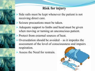 Risk for injury
 Side rails must be kept whenever the patient is not
receiving direct care.
 Seizure precautions must be taken.
 Adequate support to limbs and head must be given
when moving or turning an unconscious patient.
 Protect from external sources of heat.
 Oversedation should be avoided – as it impedes the
assessment of the level of consciousness and impairs
respiration.
 Assess the Need for restrain.
 