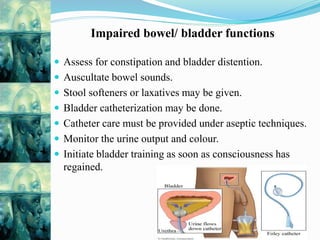 Impaired bowel/ bladder functions
 Assess for constipation and bladder distention.
 Auscultate bowel sounds.
 Stool softeners or laxatives may be given.
 Bladder catheterization may be done.
 Catheter care must be provided under aseptic techniques.
 Monitor the urine output and colour.
 Initiate bladder training as soon as consciousness has
regained.
 